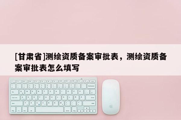 [甘肃省]测绘资质备案审批表，测绘资质备案审批表怎么填写