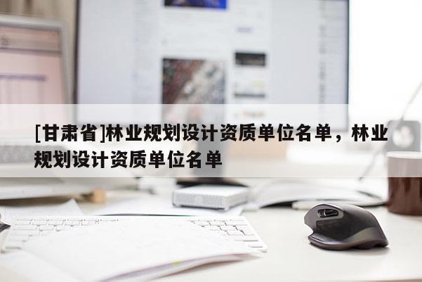 [甘肃省]林业规划设计资质单位名单，林业规划设计资质单位名单