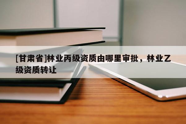 [甘肃省]林业丙级资质由哪里审批，林业乙级资质转让