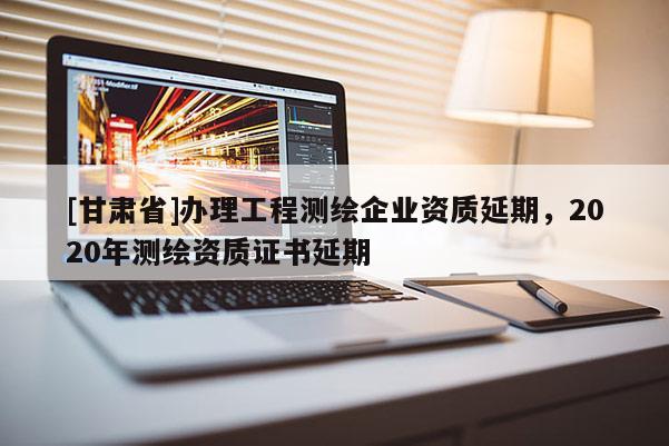 [甘肃省]办理工程测绘企业资质延期，2020年测绘资质证书延期
