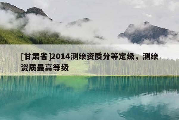 [甘肃省]2014测绘资质分等定级，测绘资质最高等级