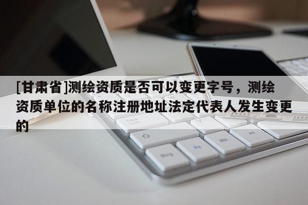 [甘肃省]测绘资质是否可以变更字号，测绘资质单位的名称注册地址法定代表人发生变更的