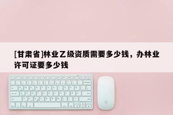 [甘肃省]林业乙级资质需要多少钱，办林业许可证要多少钱