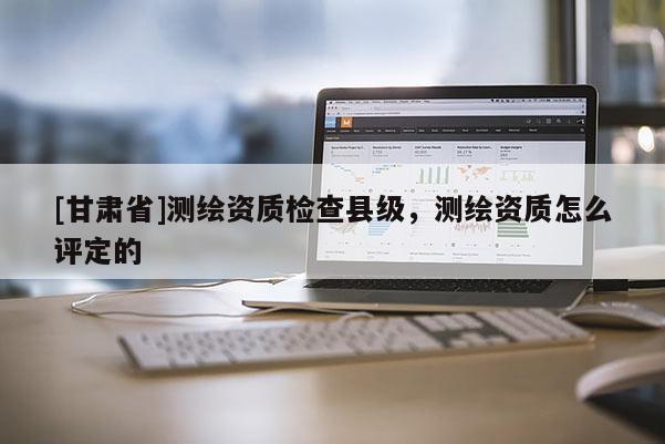 [甘肃省]测绘资质检查县级，测绘资质怎么评定的