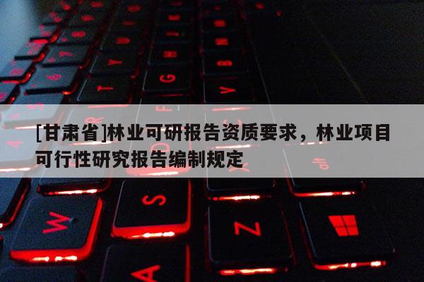 [甘肃省]林业可研报告资质要求，林业项目可行性研究报告编制规定
