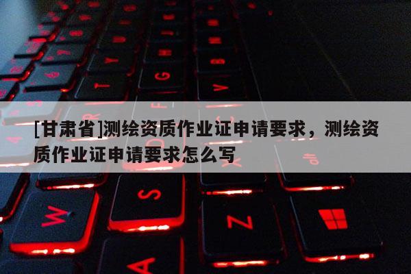 [甘肃省]测绘资质作业证申请要求，测绘资质作业证申请要求怎么写