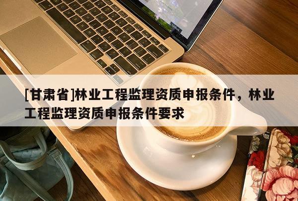 [甘肃省]林业工程监理资质申报条件，林业工程监理资质申报条件要求