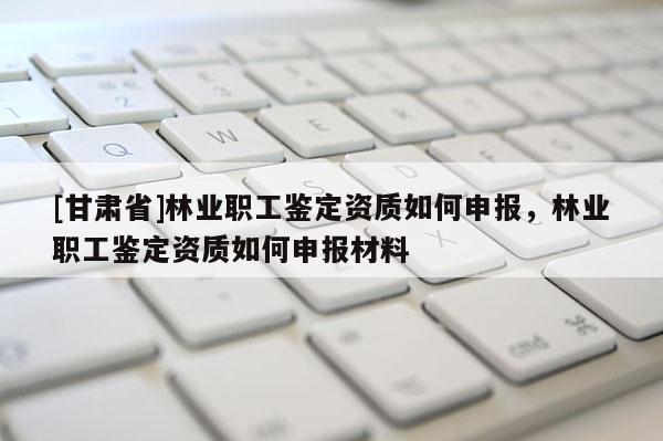 [甘肃省]林业职工鉴定资质如何申报，林业职工鉴定资质如何申报材料
