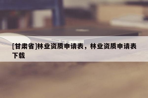 [甘肃省]林业资质申请表，林业资质申请表下载