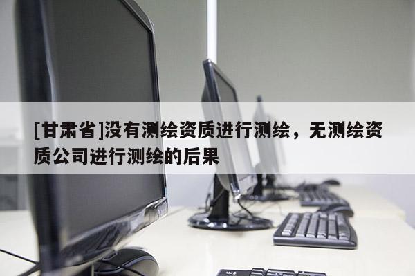 [甘肃省]没有测绘资质进行测绘，无测绘资质公司进行测绘的后果