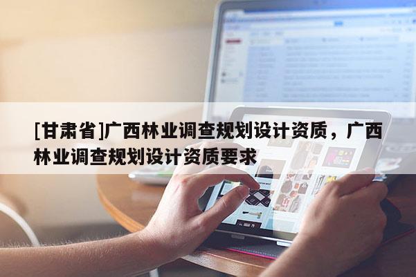 [甘肃省]广西林业调查规划设计资质，广西林业调查规划设计资质要求