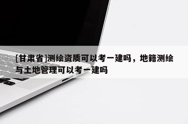 [甘肃省]测绘资质可以考一建吗，地籍测绘与土地管理可以考一建吗