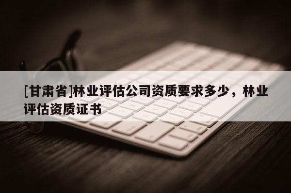 [甘肃省]林业评估公司资质要求多少，林业评估资质证书