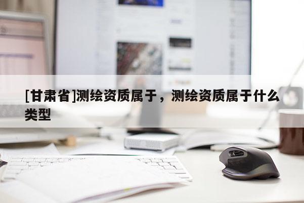 [甘肃省]测绘资质属于，测绘资质属于什么类型