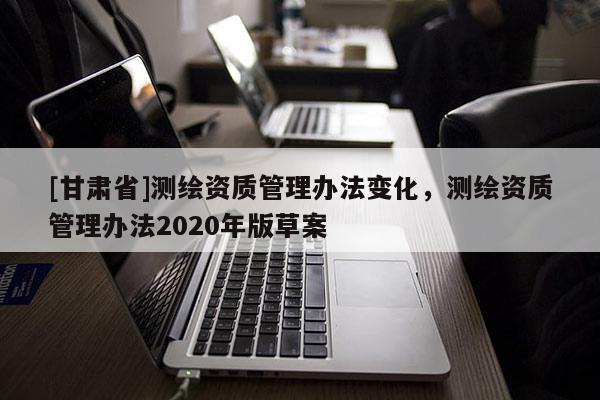 [甘肃省]测绘资质管理办法变化，测绘资质管理办法2020年版草案