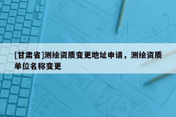 [甘肃省]测绘资质变更地址申请，测绘资质单位名称变更