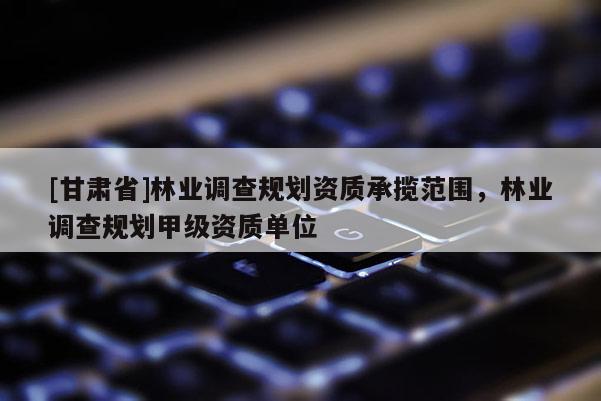 [甘肃省]林业调查规划资质承揽范围，林业调查规划甲级资质单位
