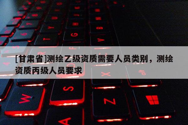 [甘肃省]测绘乙级资质需要人员类别，测绘资质丙级人员要求