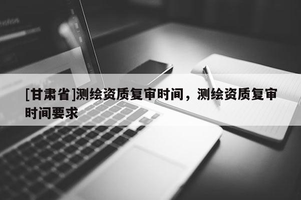 [甘肃省]测绘资质复审时间，测绘资质复审时间要求