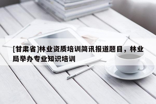 [甘肃省]林业资质培训简讯报道题目，林业局举办专业知识培训