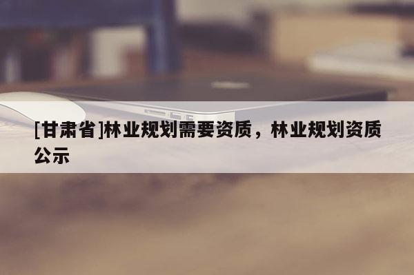 [甘肃省]林业规划需要资质，林业规划资质公示