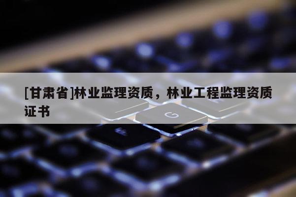 [甘肃省]林业监理资质，林业工程监理资质证书