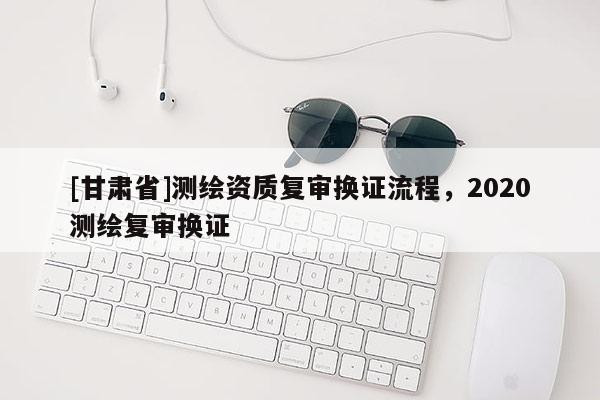 [甘肃省]测绘资质复审换证流程，2020测绘复审换证