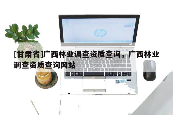 [甘肃省]广西林业调查资质查询，广西林业调查资质查询网站