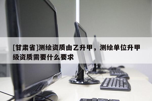 [甘肃省]测绘资质由乙升甲，测绘单位升甲级资质需要什么要求