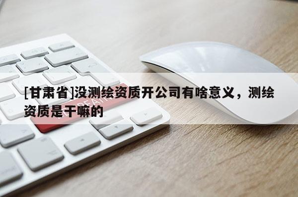 [甘肃省]没测绘资质开公司有啥意义，测绘资质是干嘛的