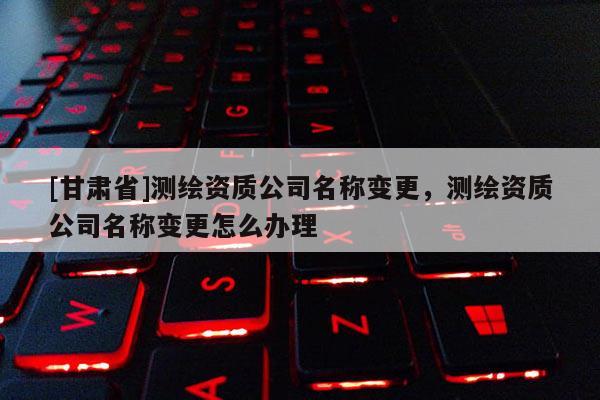 [甘肃省]测绘资质公司名称变更，测绘资质公司名称变更怎么办理