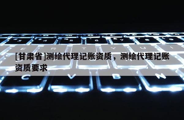 [甘肃省]测绘代理记账资质，测绘代理记账资质要求
