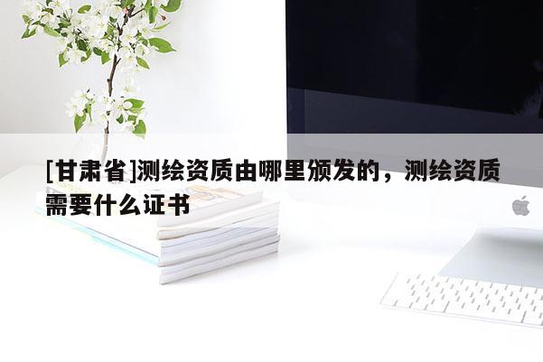 [甘肃省]测绘资质由哪里颁发的，测绘资质需要什么证书