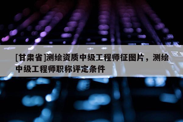 [甘肃省]测绘资质中级工程师征图片，测绘中级工程师职称评定条件
