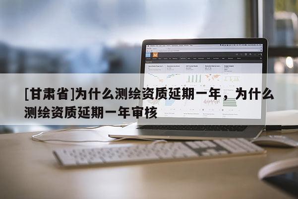 [甘肃省]为什么测绘资质延期一年，为什么测绘资质延期一年审核