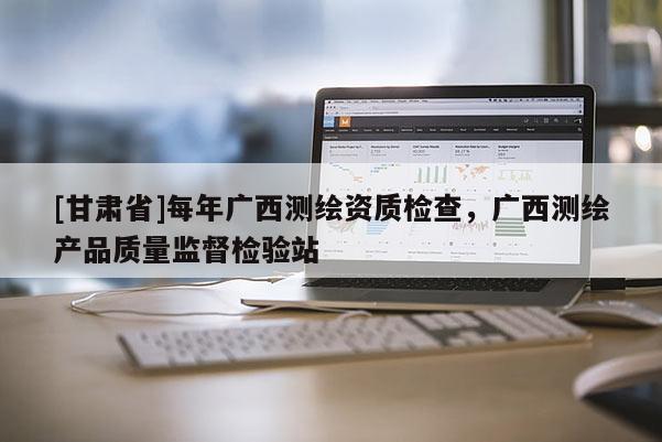 [甘肃省]每年广西测绘资质检查，广西测绘产品质量监督检验站