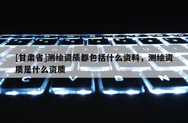 [甘肃省]测绘资质都包括什么资料，测绘资质是什么资质