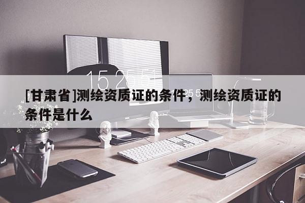 [甘肃省]测绘资质证的条件，测绘资质证的条件是什么
