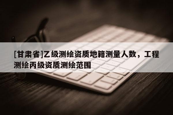 [甘肃省]乙级测绘资质地籍测量人数，工程测绘丙级资质测绘范围