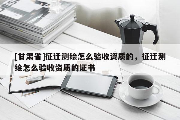 [甘肃省]征迁测绘怎么验收资质的，征迁测绘怎么验收资质的证书
