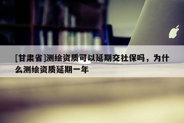 [甘肃省]测绘资质可以延期交社保吗，为什么测绘资质延期一年