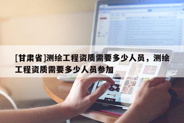 [甘肃省]测绘工程资质需要多少人员，测绘工程资质需要多少人员参加
