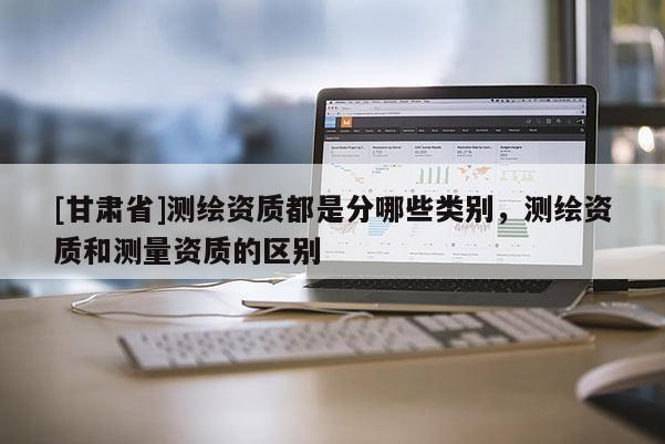 [甘肃省]测绘资质都是分哪些类别，测绘资质和测量资质的区别