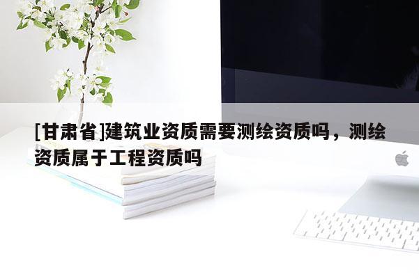 [甘肃省]建筑业资质需要测绘资质吗，测绘资质属于工程资质吗