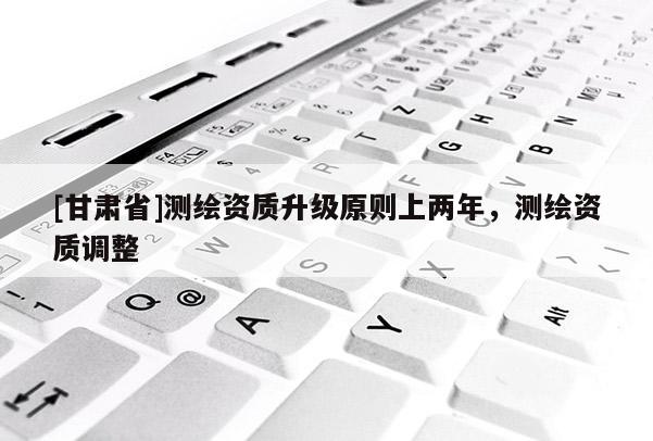 [甘肃省]测绘资质升级原则上两年，测绘资质调整