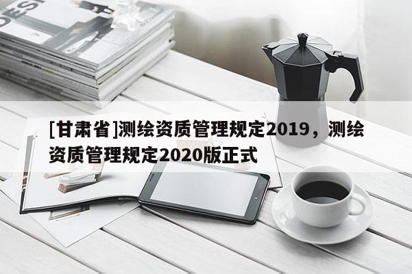 [甘肃省]测绘资质管理规定2019，测绘资质管理规定2020版正式