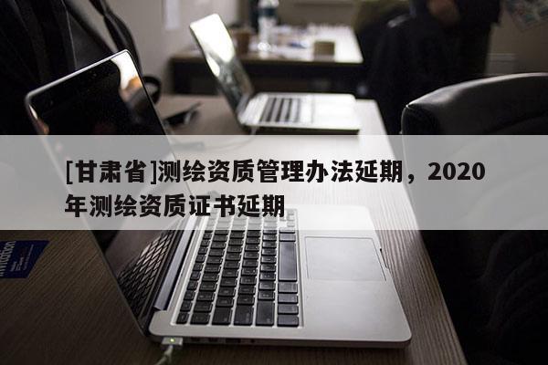 [甘肃省]测绘资质管理办法延期，2020年测绘资质证书延期