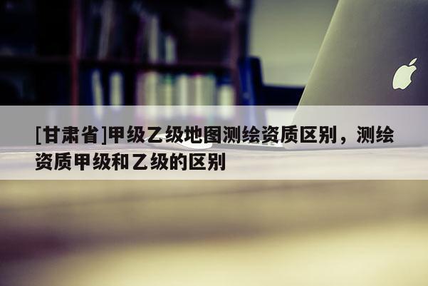 [甘肃省]甲级乙级地图测绘资质区别，测绘资质甲级和乙级的区别