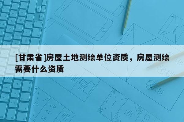 [甘肃省]房屋土地测绘单位资质，房屋测绘需要什么资质