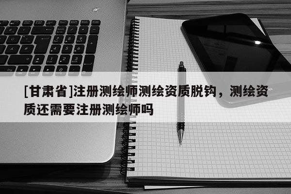 [甘肃省]注册测绘师测绘资质脱钩，测绘资质还需要注册测绘师吗